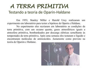 A TERRA PRIMITIVA
Testando a teoria de Oparin-Haldane
Em 1953, Stanley Miller e Harold Urey realizaram um
experimento em laboratório para testar a hipótese de Oparin e Haldane.
No experimento eles recriaram em laboratório as condições da
terra primitiva, com um oceano quente, gases atmosféricos iguais a
atmosfera primitiva, bombardeados por descarga elétricas semelhante às
tempestades da terra primitiva. Após uma semana eles testaram o líquido e
encontraram moléculas de aminoácidos. Justamente como previsto na
teoria de Oparim e Haldane.

 