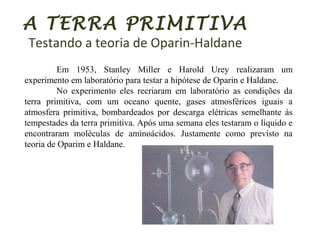 A TERRA PRIMITIVA
Testando a teoria de Oparin-Haldane
Em 1953, Stanley Miller e Harold Urey realizaram um
experimento em laboratório para testar a hipótese de Oparin e Haldane.
No experimento eles recriaram em laboratório as condições da
terra primitiva, com um oceano quente, gases atmosféricos iguais a
atmosfera primitiva, bombardeados por descarga elétricas semelhante às
tempestades da terra primitiva. Após uma semana eles testaram o líquido e
encontraram moléculas de aminoácidos. Justamente como previsto na
teoria de Oparim e Haldane.
 