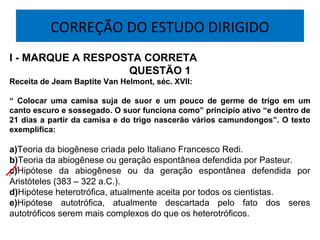 CORREÇÃO DO ESTUDO DIRIGIDO
I - MARQUE A RESPOSTA CORRETA
QUESTÃO 1
Receita de Jeam Baptite Van Helmont, séc. XVII:
“ Colocar uma camisa suja de suor e um pouco de germe de trigo em um
canto escuro e sossegado. O suor funciona como” princípio ativo “e dentro de
21 dias a partir da camisa e do trigo nascerão vários camundongos”. O texto
exemplifica:
a)Teoria da biogênese criada pelo Italiano Francesco Redi.
b)Teoria da abiogênese ou geração espontânea defendida por Pasteur.
c)Hipótese da abiogênese ou da geração espontânea defendida por
Aristóteles (383 – 322 a.C.).
d)Hipótese heterotrófica, atualmente aceita por todos os cientistas.
e)Hipótese autotrófica, atualmente descartada pelo fato dos seres
autotróficos serem mais complexos do que os heterotróficos.
 