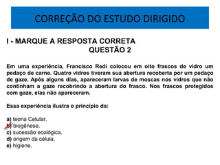 CORREÇÃO DO ESTUDO DIRIGIDO
I - MARQUE A RESPOSTA CORRETA
QUESTÃO 2
Em uma experiência, Francisco Redi colocou em oito frascos de vidro um
pedaço de carne. Quatro vidros tiveram sua abertura recoberta por um pedaço
de gaze. Após alguns dias, apareceram larvas de moscas nos vidros que não
continham a gaze recobrindo a abertura do frasco. Nos frascos protegidos
com gaze, elas não apareceram.
Essa experiência ilustra o princípio da:
a) teoria Celular.
b) biogênese.
c) sucessão ecológica.
d) origem da célula.
e) higiene.
 