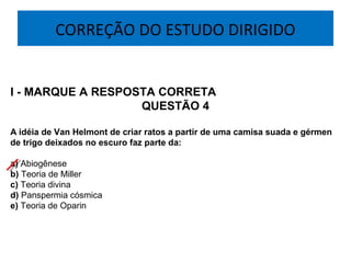 CORREÇÃO DO ESTUDO DIRIGIDO
I - MARQUE A RESPOSTA CORRETA
QUESTÃO 4
A idéia de Van Helmont de criar ratos a partir de uma camisa suada e gérmen
de trigo deixados no escuro faz parte da:
a) Abiogênese
b) Teoria de Miller
c) Teoria divina
d) Panspermia cósmica
e) Teoria de Oparin
 
