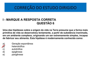 CORREÇÃO DO ESTUDO DIRIGIDO
I - MARQUE A RESPOSTA CORRETA
QUESTÃO 6
Uma das hipóteses sobre a origem da vida na Terra presume que a forma mais
primitiva de vida se desenvolveu lentamente, a partir de substância inanimada,
em um ambiente complexo, originando um ser extremamente simples, incapaz
de fabricar seu alimento. Esta hipótese é modernamente conhecida como:
 
a)  Geração espontânea
b)  heterotrófica
c)  autotrófica
d)  epigênese
e)  pangênese
 
 
