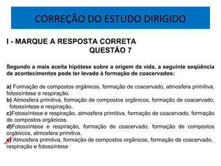 CORREÇÃO DO ESTUDO DIRIGIDO
I - MARQUE A RESPOSTA CORRETA
QUESTÃO 7
Segundo a mais aceita hipótese sobre a origem da vida, a seguinte seqüência
de acontecimentos pode ter levado à formação de coacervados:
 
a) Formação de compostos orgânicos, formação de coacervado, atmosfera primitiva, 
fotossíntese e respiração.
b) Atmosfera primitiva, formação de compostos orgânicos, formação de coacervado, 
  fotossíntese e respiração.
c)Fotossíntese e respiração, atmosfera primitiva, formação de coacervado, formação 
de compostos orgânicos.
d)Fotossíntese  e  respiração,  formação  de  coacervado,  formação  de  compostos 
orgânicos, atmosfera primitiva.
e) Atmosfera primitiva, formação de compostos orgânicos, formação de coacervado,  
respiração e fotossíntese
 
