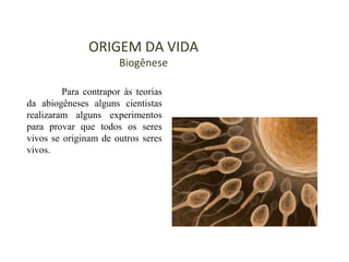 ORIGEM DA VIDA
Biogênese
Para contrapor às teorias
da abiogêneses alguns cientistas
realizaram alguns experimentos
para provar que todos os seres
vivos se originam de outros seres
vivos.
 