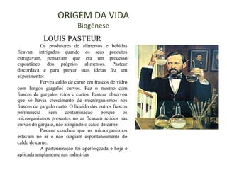 ORIGEM DA VIDA
Biogênese
LOUIS PASTEUR
Os produtores de alimentos e bebidas
ficavam intrigados quando os seus produtos
estragavam, pensavam que era um processo
espontâneo dos próprios alimentos. Pasteur
discordava e para provar suas ideias fez um
experimento:
Ferveu caldo de carne em frascos de vidro
com longos gargalos curvos. Fez o mesmo com
frascos de gargalos retos e curtos. Pasteur observou
que só havia crescimento de microrganismos nos
frascos de gargalo curto. O líquido dos outros frascos
permanecia sem contaminação porque os
microrganismos presentes no ar ficavam retidos nas
curvas do gargalo, não atingindo o caldo de carne.
Pasteur concluiu que os microrganismos
estavam no ar e não surgiam espontaneamente do
caldo de carne.
A pasteurização foi aperfeiçoada e hoje é
aplicada amplamente nas indústrias
 