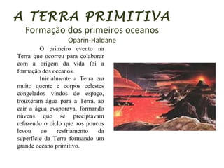 A TERRA PRIMITIVA
Formação dos primeiros oceanos
Oparin-Haldane
O primeiro evento na
Terra que ocorreu para colaborar
com a origem da vida foi a
formação dos oceanos.
Inicialmente a Terra era
muito quente e corpos celestes
congelados vindos do espaço,
trouxeram água para a Terra, ao
cair a água evaporava, formando
núvens que se preciptavam
refazendo o ciclo que aos poucos
levou ao resfriamento da
superfície da Terra formando um
grande oceano primitivo.
 