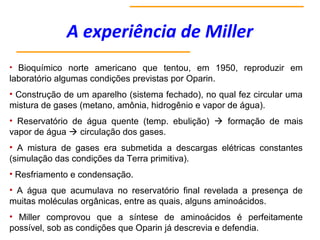 A experiência de Miller
• Bioquímico norte americano que tentou, em 1950, reproduzir em
laboratório algumas condições previstas por Oparin.
• Construção de um aparelho (sistema fechado), no qual fez circular uma
mistura de gases (metano, amônia, hidrogênio e vapor de água).
• Reservatório de água quente (temp. ebulição)  formação de mais
vapor de água  circulação dos gases.
• A mistura de gases era submetida a descargas elétricas constantes
(simulação das condições da Terra primitiva).
• Resfriamento e condensação.
• A água que acumulava no reservatório final revelada a presença de
muitas moléculas orgânicas, entre as quais, alguns aminoácidos.
• Miller comprovou que a síntese de aminoácidos é perfeitamente
possível, sob as condições que Oparin já descrevia e defendia.
 