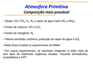 Atmosfera Primitiva
Composição mais provável
• Gases: CO, CO2, H2, N2 e vapor de água (sem CH4 e NH3).
• Fontes de carbono: CO e CO2
• Fontes de nitrogênio: N2
• Intensa atividade vulcânica: produção de vapor de água e CO2
• Nada disso invalida os experimentos de Miller!
• Em outros experimentos, os cientistas chegaram a obter mais de
cem tipos de moléculas orgânicas simples, incluindo aminoácidos,
nucleotídeos e ATP.
 