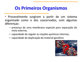 Os Primeiros Organismos
• Provavelmente surgiram a partir de um sistema
organizado como o dos coacervados, com algumas
diferenças:
– presença de uma membrana especial para separação do
meio externo;
– capacidade de regular as reações químicas internas;
– capacidade de duplicação do material genético
 