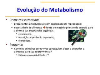 Evolução do Metabolismo
• Primeiros seres vivos:
– procariontes unicelulares e com capacidade de reprodução:
– necessidade de alimento  fonte de matéria-prima e de energia para
a síntese das substâncias orgânicas:
• crescimento,
• reposição de perdas do organismo,
• reprodução.
• Pergunta:
– Como os primeiros seres vivos conseguiam obter e degradar o
alimento para sua sobrevivência?
• Heterótrofos ou Autótrofos??
 