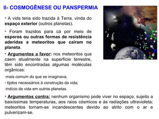• A vida teria sido trazida à Terra, vinda do
espaço exterior (outros planetas).
• Foram trazidos para cá por meio de
esporos ou outras formas de resistência
aderidas a meteoritos que caíram no
planeta.
• Argumentos a favor: nos meteoritos que
caem atualmente na superfície terrestre,
têm sido encontradas algumas moléculas
orgânicas:
II- COSMOGÊNESE OU PANSPERMIA
-mais comum do que se imaginava;
- tijolos necessários à construção da vida;
-indício de vida em outros planetas.
• Argumentos contra: nenhum organismo pode viver no espaço, sujeito a
baixíssimas temperaturas, aos raios cósmicos e às radiações ultravioleta;
meteoritos tornam-se incandescentes devido ao atrito com o ar e
pulverizam-se.
 