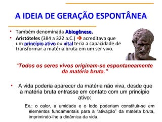 A IDEIA DE GERAÇÃO ESPONTÂNEA
• Também denominada Abiogênese.Abiogênese.
• Aristóteles (384 a 322 a.C.)  acreditava que
um princípio ativoprincípio ativo ou vitalvital teria a capacidade de
transformar a matéria bruta em um ser vivo.
“Todos os seres vivos originam-se espontaneamente
da matéria bruta.”
• A vida poderia aparecer da matéria não viva, desde que
a matéria bruta entrasse em contato com um princípio
ativo:
Ex.: o calor, a umidade e o lodo poderiam constituir-se em
elementos fundamentais para a “ativação” da matéria bruta,
imprimindo-lhe a dinâmica da vida.
 