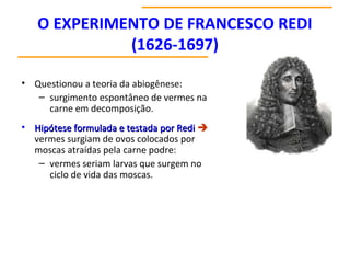 O EXPERIMENTO DE FRANCESCO REDI
(1626-1697)
• Questionou a teoria da abiogênese:
– surgimento espontâneo de vermes na
carne em decomposição.
• Hipótese formulada e testada por RediHipótese formulada e testada por Redi 
vermes surgiam de ovos colocados por
moscas atraídas pela carne podre:
– vermes seriam larvas que surgem no
ciclo de vida das moscas.
 
