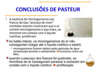 CONCLUSÕES DE PASTEUR
• A ausência de microrganismos nos
frascos do tipo “pescoço de cisne”
mantidos intactos mostraram que o ar
contém microrganismos e que estes, ao
entrarem em contato com o líquido
nutritivo, proliferam:
no balão intacto, os microrganismos do ar não
conseguiram chegar até o líquido nutritivo e estéril:
 microrganismos ficaram retidos pelas gotículas de água
condensada durante o resfriamento  funcionou como um
filtro;
quando o pescoço dos frascos foi quebrado, os
micróbios do ar conseguiram penetrar e entraram em
contato com o líquido nutritivo  proliferação.
 