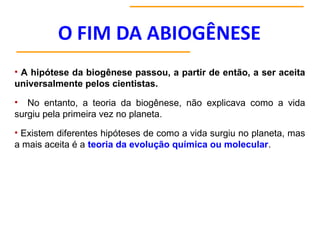 • A hipótese da biogênese passou, a partir de então, a ser aceita
universalmente pelos cientistas.
• No entanto, a teoria da biogênese, não explicava como a vida
surgiu pela primeira vez no planeta.
• Existem diferentes hipóteses de como a vida surgiu no planeta, mas
a mais aceita é a teoria da evolução química ou molecular.
 