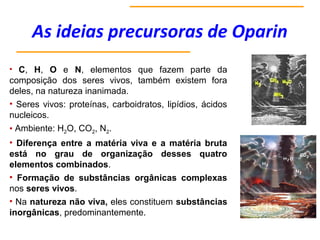 As ideias precursoras de Oparin
• C, H, O e N, elementos que fazem parte da
composição dos seres vivos, também existem fora
deles, na natureza inanimada.
• Seres vivos: proteínas, carboidratos, lipídios, ácidos
nucleicos.
• Ambiente: H2O, CO2, N2.
• Diferença entre a matéria viva e a matéria bruta
está no grau de organização desses quatro
elementos combinados.
• Formação de substâncias orgânicas complexas
nos seres vivos.
• Na natureza não viva, eles constituem substâncias
inorgânicas, predominantemente.
 