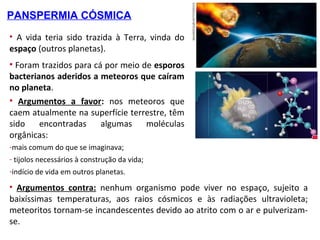 • A vida teria sido trazida à Terra, vinda do
espaço (outros planetas).
• Foram trazidos para cá por meio de esporos
bacterianos aderidos a meteoros que caíram
no planeta.
• Argumentos a favor: nos meteoros que
caem atualmente na superfície terrestre, têm
sido encontradas algumas moléculas
orgânicas:
PANSPERMIA CÓSMICA
-mais comum do que se imaginava;
- tijolos necessários à construção da vida;
-indício de vida em outros planetas.
• Argumentos contra: nenhum organismo pode viver no espaço, sujeito a
baixíssimas temperaturas, aos raios cósmicos e às radiações ultravioleta;
meteoritos tornam-se incandescentes devido ao atrito com o ar e pulverizam-
se.
 