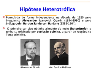 Hipótese Heterotrófica
 Formulada de forma independente na década de 1920 pelo
bioquímico Aleksander Ivanovich Oparin (1894-1980) e pelo
biólogo John Burdon Sanderson Haldane (1892-1964).
 O primeiro ser vivo obtinha alimento do meio (heterótrofo), e
tenha se originado por evolução química, a partir de reações na
Terra primitiva.
Aleksander Oparin John Burdon Haldane
 