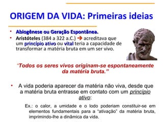 ORIGEM DA VIDA: Primeiras ideias
• Abiogênese ou Geração Espontânea.
Abiogênese ou Geração Espontânea.
• Aristóteles (384 a 322 a.C.)  acreditava que
um princípio ativo
princípio ativo ou vital
vital teria a capacidade de
transformar a matéria bruta em um ser vivo.
“Todos os seres vivos originam-se espontaneamente
da matéria bruta.”
• A vida poderia aparecer da matéria não viva, desde que
a matéria bruta entrasse em contato com um princípio
ativo:
Ex.: o calor, a umidade e o lodo poderiam constituir-se em
elementos fundamentais para a “ativação” da matéria bruta,
imprimindo-lhe a dinâmica da vida.
 