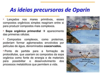 As ideias precursoras de Oparin
• Lançados nos mares primitivos, esses
compostos orgânicos simples reagiriam entre si
para produzir compostos mais complexos.
• Sopa orgânica primordial  aparecimento
das primeiras células.
• Compostos complexos, como proteínas,
poderiam formar aglomerados envolvidos por
películas de água, denominados coacervados.
• Ponto de partida para a formação de
protocélulas, que usariam os compostos da sopa
orgânica como fonte de energia e de materiais
para possibilitar o desenvolvimento dos
processos metabólicos que permitem a vida.
 