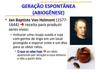 GERAÇÃO ESPONTÂNEA
(ABIOGÊNESE)
• Jan Baptiste Van Helmont (1577-
1644)  receita para produzir
seres vivos:
– misturar uma roupa suada e suja
com germe de trigo em um local
protegido e esperar vinte e um dias
para se obter ratos.
• O que se sabe hoje
O que se sabe hoje  os ratos
aparecem por atração a essa mistura
e não a partir dela.
 