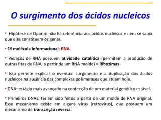 O surgimento dos ácidos nucleicos
• Hipótese de Oparin: não há referência aos ácidos nucleicos e nem se sabia
que eles constituem os genes.
• 1ª molécula informacional: RNA.
• Pedaços de RNA possuem atividade catalítica (permitem a produção de
outras fitas de RNA, a partir de um RNA molde) = Ribozimas
• Isso permite explicar o eventual surgimento e a duplicação dos ácidos
nucleicos na ausência das complexas polimerases que atuam hoje.
• DNA: estágio mais avançado na confecção de um material genético estável.
• Primeiros DNAs: teriam sido feitos a partir de um molde de RNA original.
Esse mecanismo existe em alguns vírus (retrovírus), que possuem um
mecanismo de transcrição reversa.
 