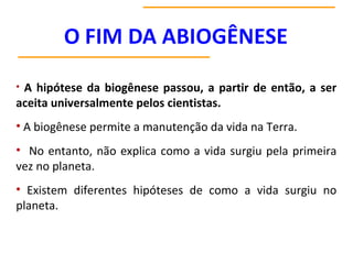 • A hipótese da biogênese passou, a partir de então, a ser
aceita universalmente pelos cientistas.
• A biogênese permite a manutenção da vida na Terra.
• No entanto, não explica como a vida surgiu pela primeira
vez no planeta.
• Existem diferentes hipóteses de como a vida surgiu no
planeta.
 