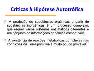 Críticas à Hipótese Autotrófica
 A produção de substâncias orgânicas a partir de
substâncias inorgânicas é um processo complexo,
que requer vários sistemas enzimáticos diferentes e
um conjunto de informações genéticas compatíveis.
 A existência de reações metabólicas complexas nas
condições da Terra primitiva é muito pouco provável.
 