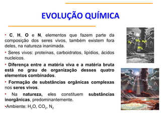 EVOLUÇÃO QUÍMICA
• C, H, O e N, elementos que fazem parte da
composição dos seres vivos, também existem fora
deles, na natureza inanimada.
• Seres vivos: proteínas, carboidratos, lipídios, ácidos
nucleicos.
• Diferença entre a matéria viva e a matéria bruta
está no grau de organização desses quatro
elementos combinados.
• Formação de substâncias orgânicas complexas
nos seres vivos.
• Na natureza, eles constituem substâncias
inorgânicas, predominantemente.
•Ambiente: H2O, CO2, N2
 