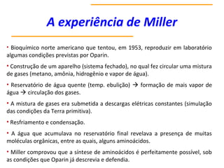 A experiência de Miller
• Bioquímico norte americano que tentou, em 1953, reproduzir em laboratório
algumas condições previstas por Oparin.
• Construção de um aparelho (sistema fechado), no qual fez circular uma mistura
de gases (metano, amônia, hidrogênio e vapor de água).
• Reservatório de água quente (temp. ebulição)  formação de mais vapor de
água  circulação dos gases.
• A mistura de gases era submetida a descargas elétricas constantes (simulação
das condições da Terra primitiva).
• Resfriamento e condensação.
• A água que acumulava no reservatório final revelava a presença de muitas
moléculas orgânicas, entre as quais, alguns aminoácidos.
• Miller comprovou que a síntese de aminoácidos é perfeitamente possível, sob
as condições que Oparin já descrevia e defendia.
 