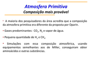 Atmosfera Primitiva
Composição mais provável
• A maioria dos pesquisadores da área acredita que a composição
da atmosfera primitiva era diferente da proposta por Oparin.
• Gases predominantes: CO2, N2 e vapor de água.
• Pequena quantidade de H2 e CH4.
• Simulações com essa composição atmosférica, usando
equipamentos semelhantes aos de Miller, conseguiram obter
aminoácidos e outras substâncias.
 