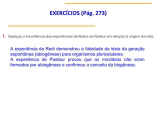 EXERCÍCIOS (Pág. 273)
A experiência de Redi demonstrou a falsidade da ideia da geração
espontânea (abiogênese) para organismos pluricelulares.
A experiência de Pasteur provou que os micróbios não eram
formados por abiogênese e confirmou o conceito da biogênese.
 