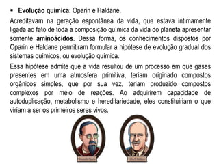  Evolução química: Oparin e Haldane.
Acreditavam na geração espontânea da vida, que estava intimamente
ligada ao fato de toda a composição química da vida do planeta apresentar
somente aminoácidos. Dessa forma, os conhecimentos dispostos por
Oparin e Haldane permitiram formular a hipótese de evolução gradual dos
sistemas químicos, ou evolução química.
Essa hipótese admite que a vida resultou de um processo em que gases
presentes em uma atmosfera primitiva, teriam originado compostos
orgânicos simples, que por sua vez, teriam produzido compostos
complexos por meio de reações. Ao adquirirem capacidade de
autoduplicação, metabolismo e hereditariedade, eles constituiriam o que
viriam a ser os primeiros seres vivos.
 