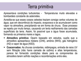 Terra primitiva
Apresentava condições turbulentas - Temperaturas muito elevadas e
bombardeio constante de asteroides.
Acredita-se que esses corpos celestes traziam consigo certos volumes de
água, que em decorrência do impacto, evaporava e se acumulavam como
vapor na atmosfera, precipitando–se em forma de chuva. Esse processo
se repetiu por muito tempo, causando um lento resfriamento das camadas
superficiais da terra. Assim, foi possível que a água fosse acumulada,
formando os primeiros mares e lagos.
 Atmosfera primitiva: Oparin baseado em estudos, supôs que a
atmosfera apresentava metano (CH4), amônio (NH3), gás hidrogênio
(H2) e vapor de água (H2O).
 Coacervados: As chuvas constantes, relâmpagos, entrada de raios UV
sem filtração (não havia camada de ozônio) e altas temperaturas,
parece ter fornecido condições ideais para os componentes da
atmosfera terem sofrido reações e recombinações entre eles.
 
