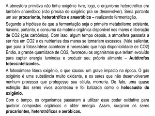 A atmosfera primitiva não tinha oxigênio livre, logo, o organismo heterotrófico era
também anaeróbico (não precisa de oxigênio pra se desenvolver). Seria portanto
um ser procarionte, heterotrófico e anaeróbico – realizando fermentação.
Segundo a hipótese de que a fermentação seja o primeiro metabolismo existente,
haveria, portanto, o consumo da matéria orgânica disponível nos mares e liberação
de CO2 (gás carbônico). Com isso, algum tempo depois, a atmosfera passaria a
ser rica em CO2 e os nutrientes dos mares se tornariam escassos. (Vale salientar,
que para a fotossíntese acontecer é necessário que haja disponibilidade de CO2)
Então, a grande quantidade de CO2, favoreceu os organismos que teriam evoluído
para captar energia luminosa e produzir seu próprio alimento – Autótrofos
fotossintetizantes.
A fotossíntese libera oxigênio, o que causou um grave impacto na época. O gás
oxigênio é uma substância muito oxidante, e os seres que não desenvolveram
nenhum processo que protegesse sua célula, morreria. De fato, uma quase
extinção dos seres vivos aconteceu e foi batizada como o holocausto do
oxigênio.
Com o tempo, os organismos passaram a utilizar esse poder oxidativo para
quebrar compostos orgânicos e obter energia. Assim, surgiram os seres
procariontes, heterotróficos e aeróbicos.
 
