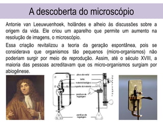 A descoberta do microscópio
Antonie van Leeuwuenhoek, holândes e alheio às discussões sobre a
origem da vida. Ele criou um aparelho que permite um aumento na
resolução de imagens, o microscópio.
Essa criação revitalizou a teoria da geração espontânea, pois se
considerava que organismos tão pequenos (micro-organismos) não
poderiam surgir por meio de reprodução. Assim, até o século XVIII, a
maioria das pessoas acreditavam que os micro-organismos surgiam por
abiogênese.
 