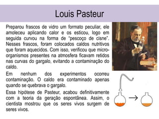 Louis Pasteur
Preparou frascos de vidro um formato peculiar, ele
amoleceu aplicando calor e os esticou, logo em
seguida curvou na forma de “pescoço de cisne”.
Nesses frascos, foram colocados caldos nutritivos
que foram aquecidos. Com isso, verificou que micro-
organismos presentes na atmosfera ficavam retidos
nas curvas do gargalo, evitando a contaminação do
caldo.
Em nenhum dos experimentos ocorreu
contaminação. O caldo era contaminado apenas
quando se quebrava o gargalo.
Essa hipótese de Pasteur, acabou definitivamente
com a teoria da geração espontânea. Assim, o
cientista mostrou que os seres vivos surgem de
seres vivos.
 