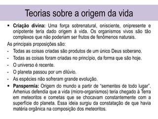 Teorias sobre a origem da vida
 Criação divina: Uma força sobrenatural, onisciente, onipresente e
onipotente teria dado origem à vida. Os organismos vivos são tão
complexos que não poderiam ser frutos de fenômenos naturais.
As principais proposições são:
- Todas as coisas criadas são produtos de um único Deus soberano.
- Todas as coisas foram criadas no princípio, da forma que são hoje.
- O universo é recente.
- O planeta passou por um dilúvio.
- As espécies não sofreram grande evolução.
 Panspermia: Origem do mundo a partir de “sementes de todo lugar”.
Arhenius defendia que a vida (micro-organismos) teria chegado à Terra
em meteoritos e cometas que se chocavam constantemente com a
superfície do planeta. Essa ideia surgiu da constatação de que havia
matéria orgânica na composição dos meteoritos.
 
