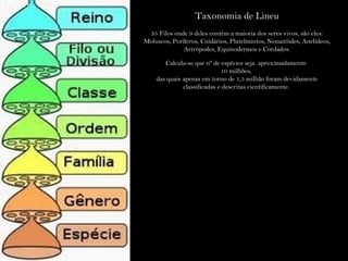 Taxonomia de Lineu
35 Filos onde 9 deles contém a maioria dos seres vivos, são eles:
Moluscos, Poríferos, Cnidários, Platelmintos, Nematóides, Anelídeos,
Artrópodes, Equinodermos e Cordados.
Calcula-se que nº de espécies seja aproximadamente
10 milhões,
das quais apenas em torno de 1,5 milhão foram devidamente
classificadas e descritas cientificamente.
 