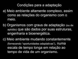 Condições para a adaptação
a) Meio ambiente altamente complexo, assim
como as relações do organismo com o
meio.
b) Organismos com graus de adaptação (ou de
aptidão) que são dados por suas estruturas,
engenharia e bioenergética.
c) Meio ambiente mudando constantemente
(fornecendo “oportunidades adaptativas”), numa
escala de tempo longa em relação ao
tempo de vida de um organismo.
 