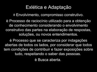 Exlética e Adaptação
è Envolvimento, compromisso construtivo.
è Processo de raciocínio utilizado para a obtenção
de conhecimento considerando o envolvimento
construtivo das partes na elaboração de respostas,
soluções, ou novos entendimentos.
è Processo que se caracteriza por indagações
abertas de todos os lados, por considerar que todos
tem condições de contribuir e fazer exposições sobre
tudo, respeitando o saber das pessoas.
è Busca aberta.
 