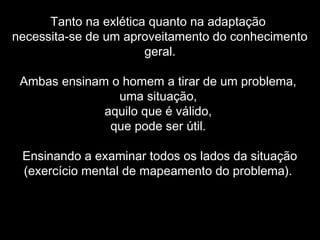 Tanto na exlética quanto na adaptação
necessita-se de um aproveitamento do conhecimento
geral.
Ambas ensinam o homem a tirar de um problema,
uma situação,
aquilo que é válido,
que pode ser útil.
Ensinando a examinar todos os lados da situação
(exercício mental de mapeamento do problema).
 