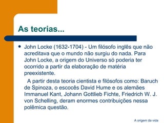 As teorias... John Locke (1632-1704) - Um filósofo inglês que não acreditava que o mundo não surgiu do nada. Para John Locke, a origem do Universo só poderia ter ocorrido a partir da elaboração de matéria preexistente.  A partir desta teoria cientista e filósofos como: Baruch de Spinoza, o escocês David Hume e os alemães Immanuel Kant, Johann Gottlieb Fichte, Friedrich W. J. von Schelling, deram enormes contribuições nessa polêmica questão.  
