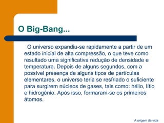 O Big-Bang... O universo expandiu-se rapidamente a partir de um estado inicial de alta compressão, o que teve como resultado uma significativa redução de densidade e temperatura. Depois de alguns segundos, com a possível presença de alguns tipos de partículas elementares, o universo teria se resfriado o suficiente para surgirem núcleos de gases, tais como: hélio, lítio e hidrogênio. Após isso, formaram-se os primeiros átomos.  