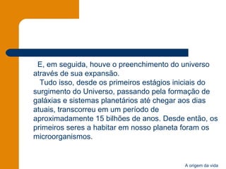 E, em seguida, houve o preenchimento do universo através de sua expansão.   Tudo isso, desde os primeiros estágios iniciais do surgimento do Universo, passando pela formação de galáxias e sistemas planetários até chegar aos dias atuais, transcorreu em um período de aproximadamente 15 bilhões de anos. Desde então, os primeiros seres a habitar em nosso planeta foram os microorganismos. 