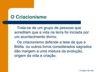 O Criacionismo Trata-se de um grupo de pessoas que acreditam que a vida na terra foi iniciada por um acontecimento divino. Os criacionismo defende a tese de que a Bíblia  ou outros livros considerados sagrados dão margem a uma mistura da evolução, origem da vida e criação. 