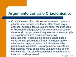 Argumento contra o Criacionismo: O criacionismo não pode ser considerado como uma ciência, nem sequer uma teoria. Uma teoria requer análises, estudos, testes, experiências, modificações e, finalmente, adequações. Uma teoria evolui com o decorrer do tempo, à medida que o ser humano amplia seus conhecimentos e suas descobertas. Naturalmente, a ciência, no sentido usado nesse contexto, não pode nem afirmar nem negar que o criacionismo seja verdadeiro - é não-falseável e portanto não-científico. Este argumento, no entanto, não significa muita coisa, uma vez que o ato de ser não-científico não significa, necessariamente, que é incorreto ou desprezável. 