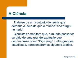 A Ciência Trata-se de um conjunto de teoria que defende a ideia de que o mundo “não surgiu no nada”. Cientistas acreditam que, o mundo possa ter surgido de uma grande explosão que denomina-se como “Big-Bang”. Entre grandes estudiosos, apresentaremos algumas teorias. 