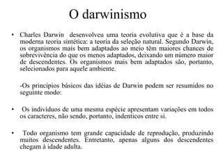 O darwinismo Charles Darwin  desenvolveu uma teoria evolutiva que é a base da moderna teoria sintética: a teoria da seleção natural. Segundo Darwin, os organismos mais bem adaptados ao meio têm maiores chances de sobrevivência do que os menos adaptados, deixando um número maior de descendentes. Os organismos mais bem adaptados são, portanto, selecionados para aquele ambiente. -Os princípios básicos das idéias de Darwin podem ser resumidos no seguinte modo: Os indivíduos de uma mesma espécie apresentam variações em todos os caracteres, não sendo, portanto, indenticos entre si. Todo organismo tem grande capacidade de reprodução, produzindo muitos descendentes. Entretanto, apenas alguns dos descendentes chegam à idade adulta. 