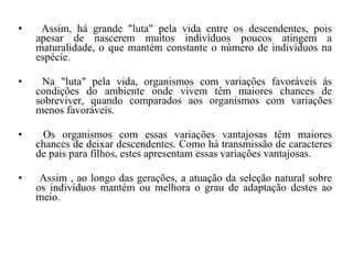 Assim, há grande "luta" pela vida entre os descendentes, pois apesar de nascerem muitos indivíduos poucos atingem a maturalidade, o que mantém constante o número de indivíduos na espécie. Na "luta" pela vida, organismos com variações favoráveis ás condições do ambiente onde vivem têm maiores chances de sobreviver, quando comparados aos organismos com variações menos favoráveis. Os organismos com essas variações vantajosas têm maiores chances de deixar descendentes. Como há transmissão de caracteres de pais para filhos, estes apresentam essas variações vantajosas. Assim , ao longo das gerações, a atuação da seleção natural sobre os indivíduos mantém ou melhora o grau de adaptação destes ao meio. 